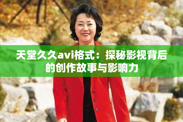 天堂久久avi格式：探秘影视背后的创作故事与影响力