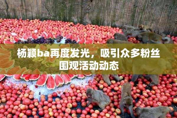 杨颖ba再度发光，吸引众多粉丝围观活动动态