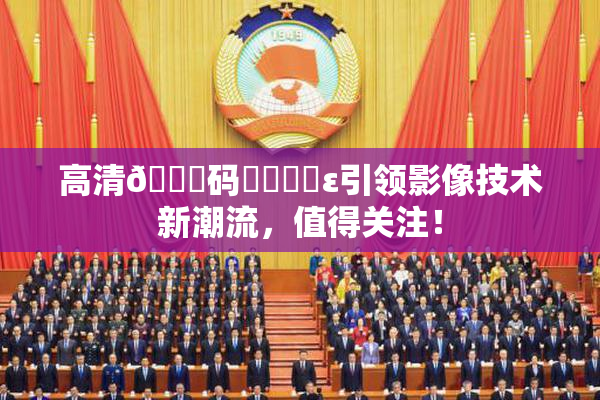 高清🈚码❌‌❌‌ε引领影像技术新潮流，值得关注！