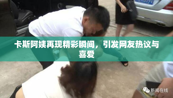 卡斯阿姨再现精彩瞬间，引发网友热议与喜爱