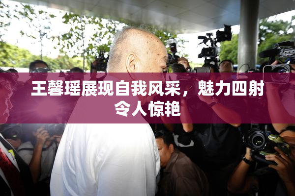 王馨瑶展现自我风采，魅力四射令人惊艳