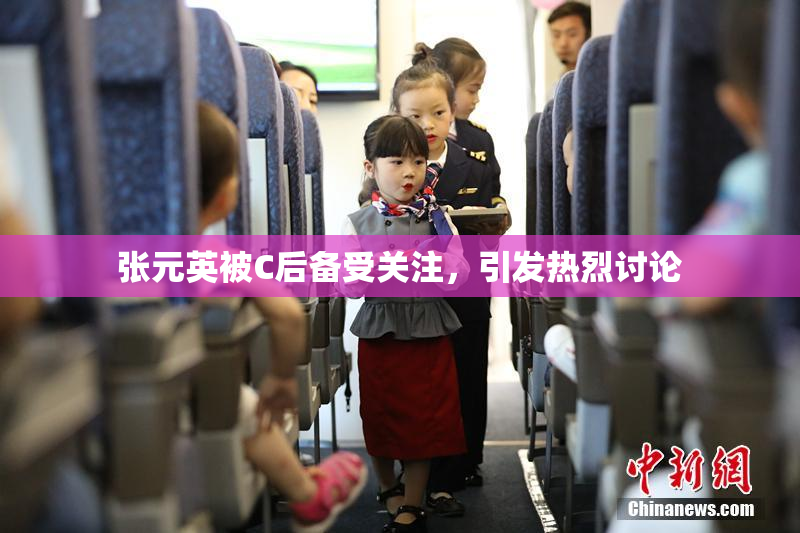 张元英被C后备受关注，引发热烈讨论