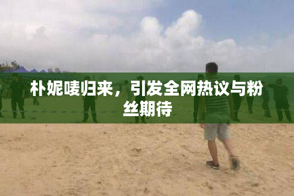 朴妮唛归来，引发全网热议与粉丝期待