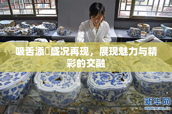 吸舌添泬盛况再现，展现魅力与精彩的交融