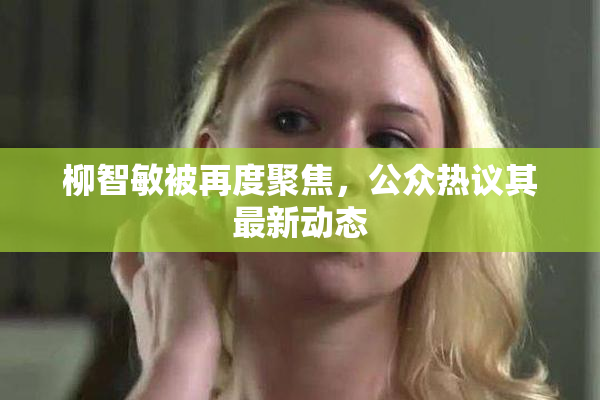 柳智敏被再度聚焦，公众热议其最新动态
