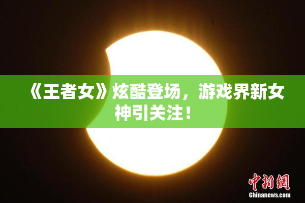 《王者女》炫酷登场，游戏界新女神引关注！