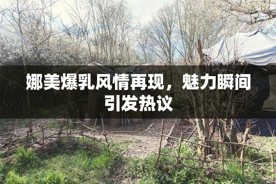 娜美爆乳风情再现，魅力瞬间引发热议