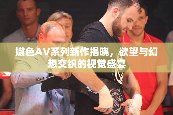 嫩色AV系列新作揭晓，欲望与幻想交织的视觉盛宴