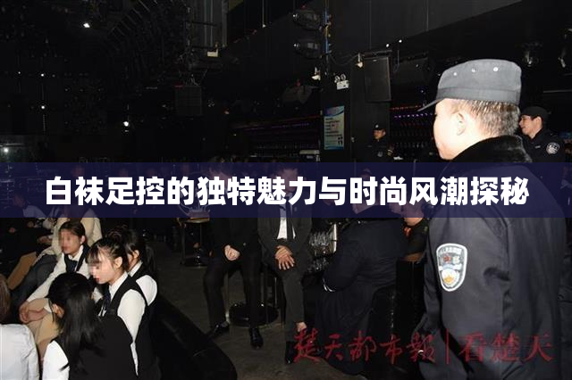 白袜足控的独特魅力与时尚风潮探秘