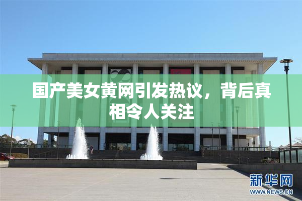 国产美女黄网引发热议，背后真相令人关注