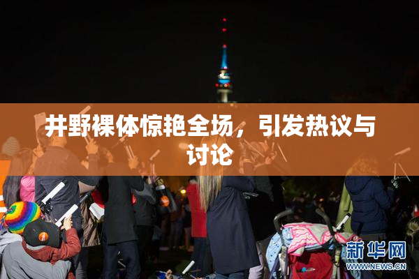 井野裸体惊艳全场，引发热议与讨论