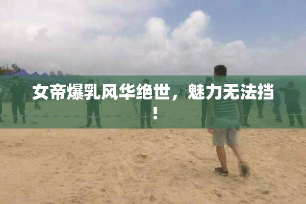 女帝爆乳风华绝世，魅力无法挡！