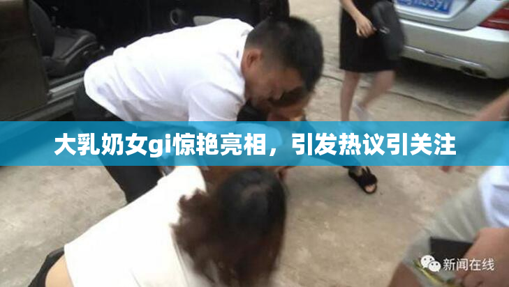 大乳奶女gi惊艳亮相，引发热议引关注