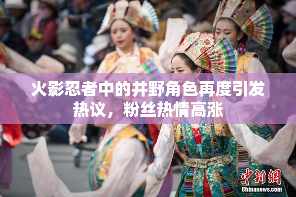 火影忍者中的井野角色再度引发热议，粉丝热情高涨