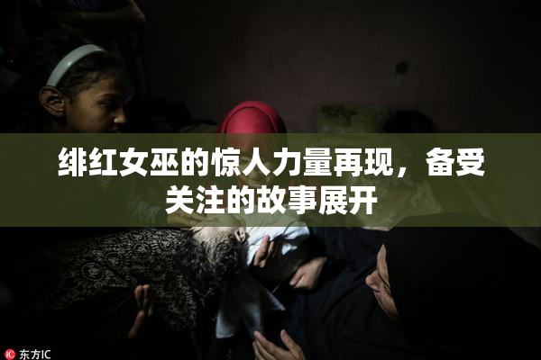 绯红女巫的惊人力量再现，备受关注的故事展开