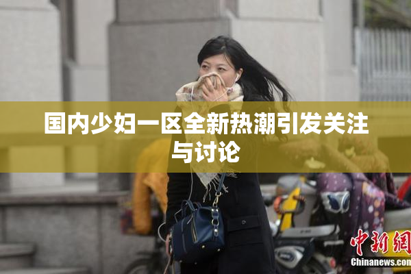 国内少妇一区全新热潮引发关注与讨论