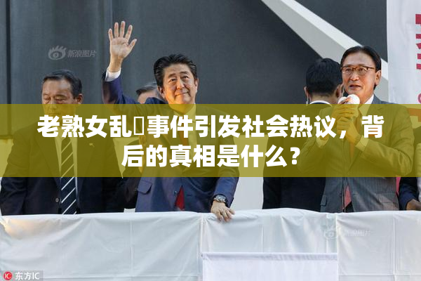 老熟女乱婬事件引发社会热议，背后的真相是什么？