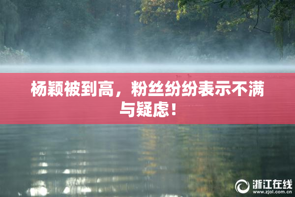 杨颖被到高，粉丝纷纷表示不满与疑虑！