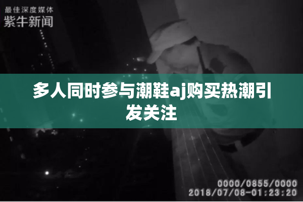 多人同时参与潮鞋aj购买热潮引发关注