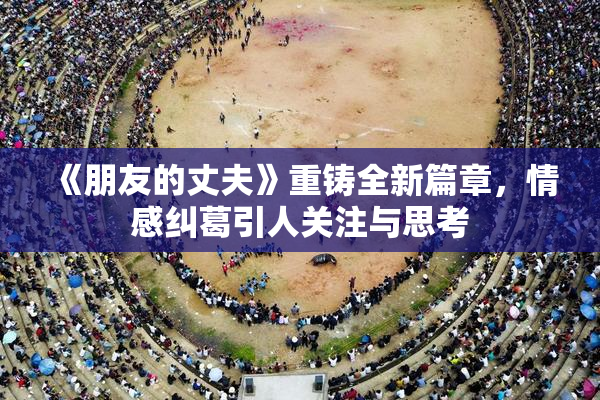 《朋友的丈夫》重铸全新篇章，情感纠葛引人关注与思考