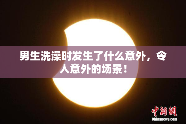 男生洗澡时发生了什么意外，令人意外的场景！