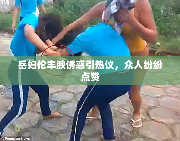 岳妇伦丰腴诱惑引热议，众人纷纷点赞