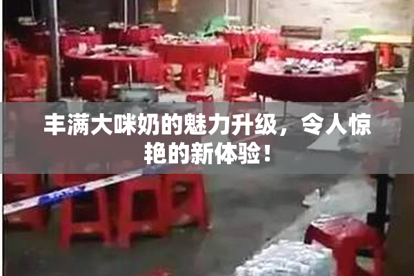 丰满大咪奶的魅力升级，令人惊艳的新体验！