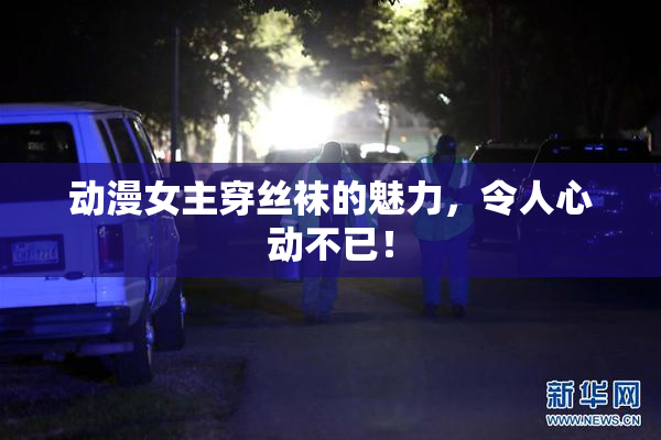 动漫女主穿丝袜的魅力，令人心动不已！