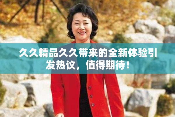 久久精品久久带来的全新体验引发热议，值得期待！