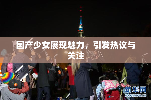 国产少女展现魅力，引发热议与关注