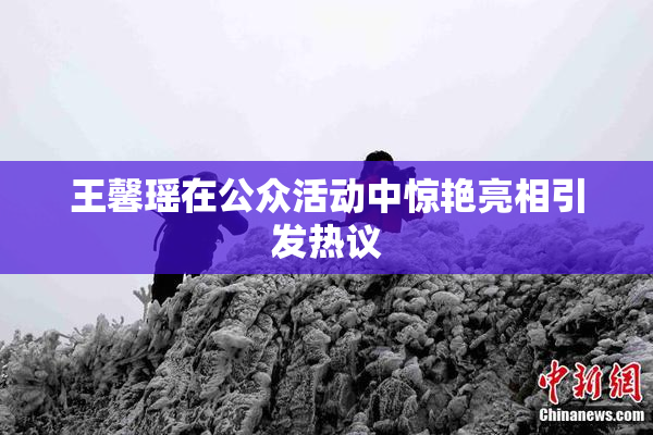 王馨瑶在公众活动中惊艳亮相引发热议