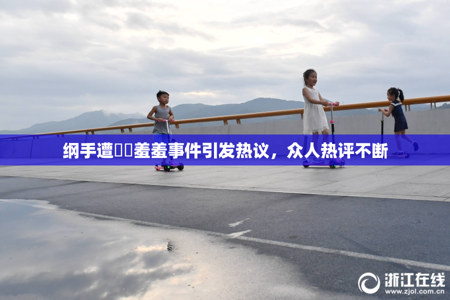 纲手遭❌‌羞羞事件引发热议，众人热评不断