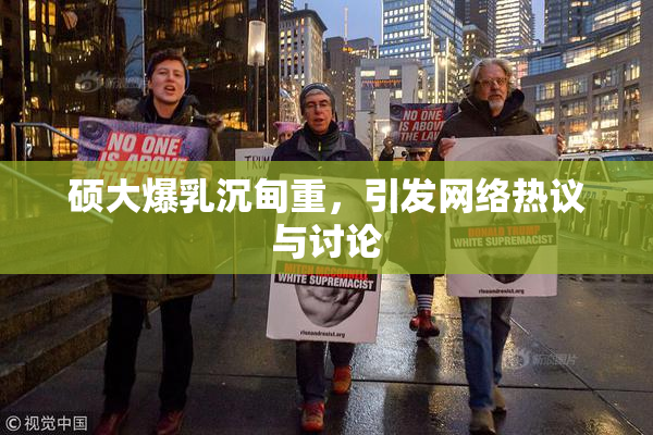 硕大爆乳沉甸重，引发网络热议与讨论