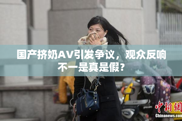 国产挤奶AV引发争议，观众反响不一是真是假？