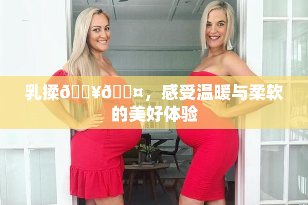 乳揉🔥🖤，感受温暖与柔软的美好体验
