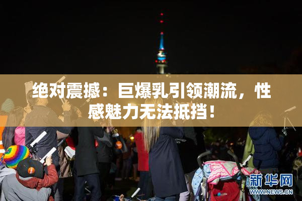 绝对震撼：巨爆乳引领潮流，性感魅力无法抵挡！