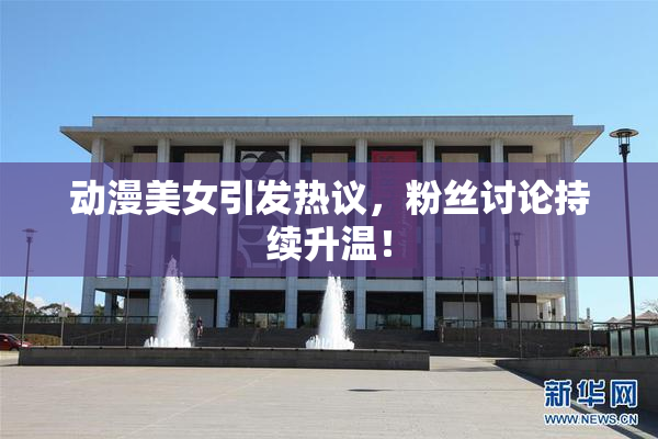 动漫美女引发热议，粉丝讨论持续升温！