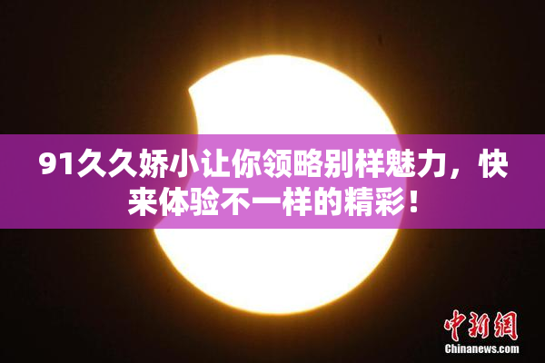 91久久娇小让你领略别样魅力，快来体验不一样的精彩！