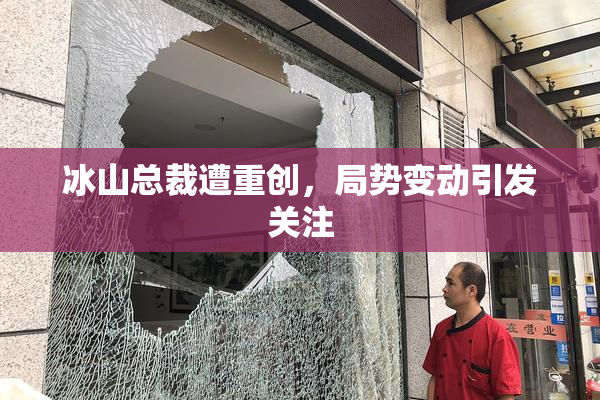 冰山总裁遭重创，局势变动引发关注