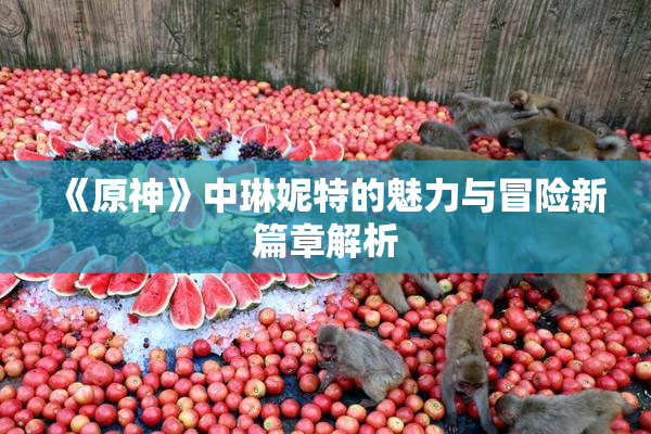 《原神》中琳妮特的魅力与冒险新篇章解析