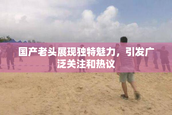 国产老头展现独特魅力，引发广泛关注和热议