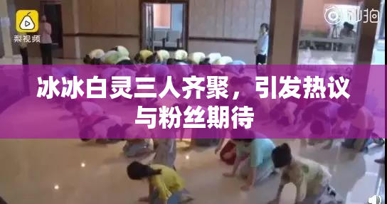 冰冰白灵三人齐聚，引发热议与粉丝期待