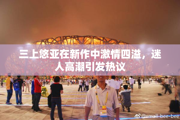 三上悠亚在新作中激情四溢，迷人高潮引发热议