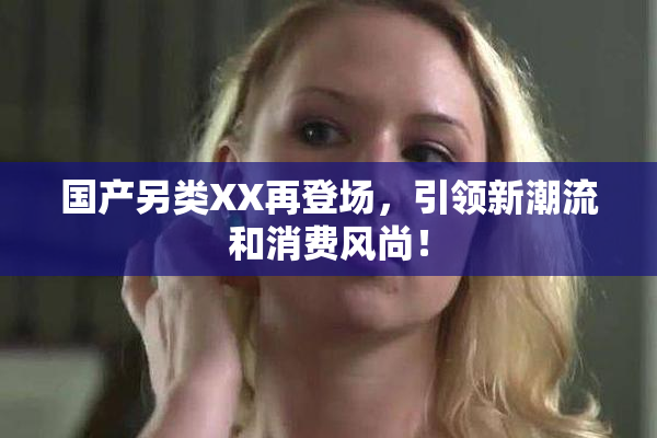 国产另类XX再登场，引领新潮流和消费风尚！