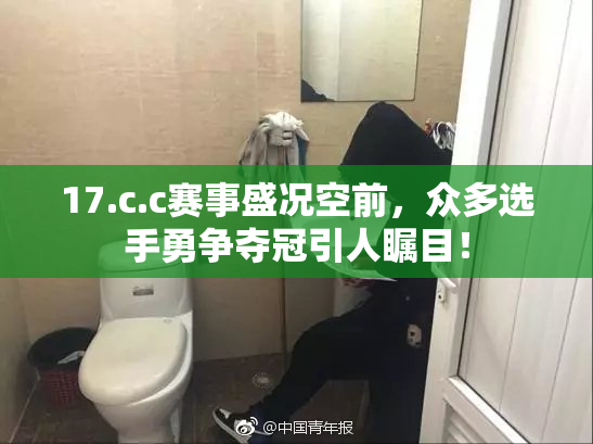 17.c.c赛事盛况空前，众多选手勇争夺冠引人瞩目！