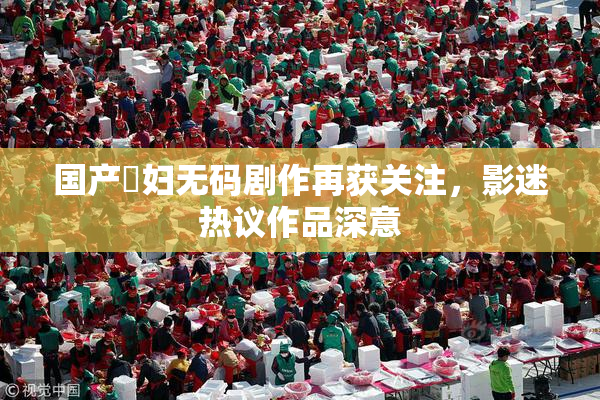 国产婬妇无码剧作再获关注，影迷热议作品深意