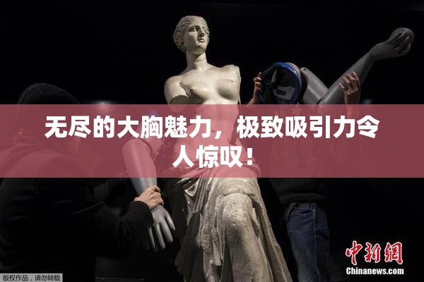 无尽的大胸魅力，极致吸引力令人惊叹！
