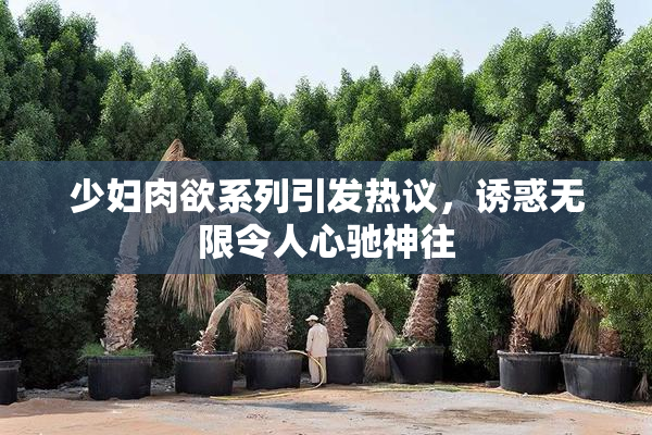 少妇肉欲系列引发热议，诱惑无限令人心驰神往