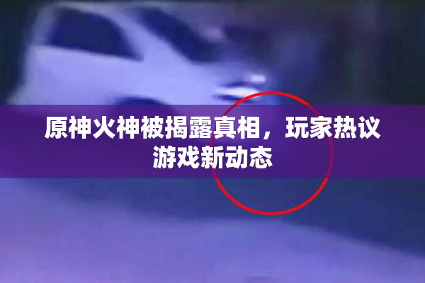 原神火神被揭露真相，玩家热议游戏新动态