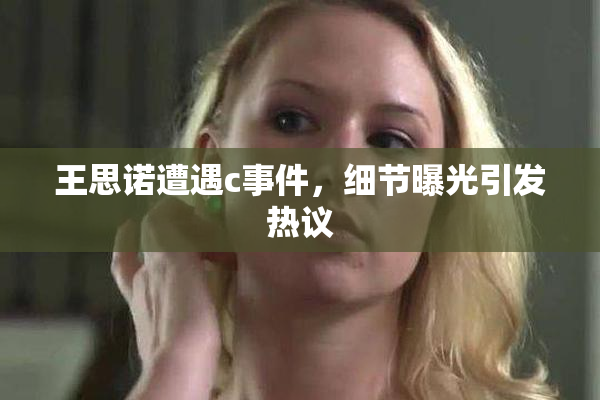 王思诺遭遇c事件，细节曝光引发热议